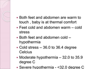  Both feet and abdomen are warm to
touch , baby is at thermal comfort
 Feet cold and abdomen warm – cold
stress
 Both feet and abdomen cold –
hypothermia
 Cold stress – 36.0 to 36.4 degree
Celcius
 Moderate hypothermia – 32.0 to 35.9
degree C
 Severe hypothermia - <32.0 degree C
 