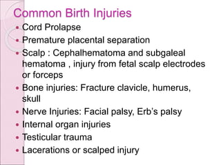 Common Birth Injuries
 Cord Prolapse
 Premature placental separation
 Scalp : Cephalhematoma and subgaleal
hematoma , injury from fetal scalp electrodes
or forceps
 Bone injuries: Fracture clavicle, humerus,
skull
 Nerve Injuries: Facial palsy, Erb’s palsy
 Internal organ injuries
 Testicular trauma
 Lacerations or scalped injury
 