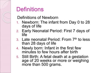 Definitions
Definitions of Newborn
1. Newborn: The infant from Day 0 to 28
days of life
2. Early Neonatal Period: First 7 days of
life
3. Late neonatal Period: From 7th to less
than 28 days of life
4. Newly born: Infant in the first few
minutes to few hours after birth
5. Still Birth: A fetal death at a gestation
age of 20 weeks or more or weighing
more than 500 grams.
 