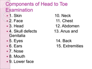 Components of Head to Toe
Examination
 1. Skin 10. Neck
 2. Face 11. Chest
 3. Head 12. Abdomen
 4. Skull defects 13. Anus and
Genitalia
 5. Eyes 14. Back
 6. Ears 15. Extremities
 7. Nose
 8. Mouth
 9. Lower face
 