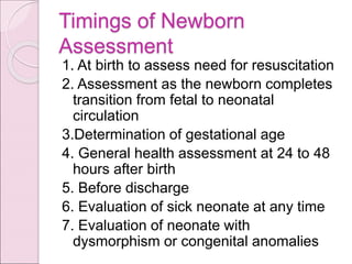 Timings of Newborn
Assessment
1. At birth to assess need for resuscitation
2. Assessment as the newborn completes
transition from fetal to neonatal
circulation
3.Determination of gestational age
4. General health assessment at 24 to 48
hours after birth
5. Before discharge
6. Evaluation of sick neonate at any time
7. Evaluation of neonate with
dysmorphism or congenital anomalies
 