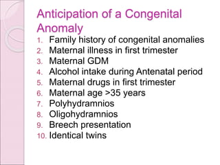 Anticipation of a Congenital
Anomaly
1. Family history of congenital anomalies
2. Maternal illness in first trimester
3. Maternal GDM
4. Alcohol intake during Antenatal period
5. Maternal drugs in first trimester
6. Maternal age >35 years
7. Polyhydramnios
8. Oligohydramnios
9. Breech presentation
10. Identical twins
 