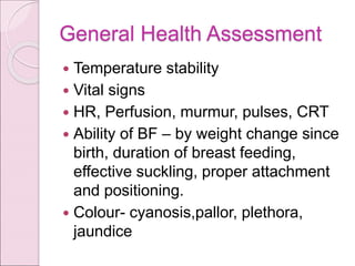 General Health Assessment
 Temperature stability
 Vital signs
 HR, Perfusion, murmur, pulses, CRT
 Ability of BF – by weight change since
birth, duration of breast feeding,
effective suckling, proper attachment
and positioning.
 Colour- cyanosis,pallor, plethora,
jaundice
 