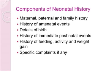 Components of Neonatal History
 Maternal, paternal and family history
 History of antenatal events
 Details of birth
 History of immediate post natal events
 History of feeding, activity and weight
gain
 Specific complaints if any
 