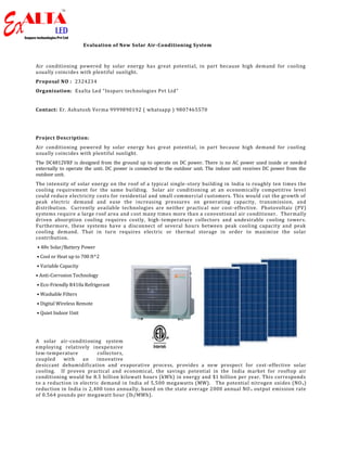 Evaluation of New Solar Air-Conditioning System
Air conditioning powered by solar energy has great potential, in part because high demand for cooling
usually coincides with plentiful sunlight.
Proposal NO : 2324234
Organization: Exalta Led “Insparc technologies Pvt Ltd”
Contact: Er. Ashutosh Verma 9999890192 ( whatsapp ) 9807465570
Project Description:
Air conditioning powered by solar energy has great potential, in part because high demand for cooling
usually coincides with plentiful sunlight.
The DC4812VRF is designed from the ground up to operate on DC power. There is no AC power used inside or needed
externally to operate the unit. DC power is connected to the outdoor unit. The indoor unit receives DC power from the
outdoor unit.
The intensity of solar energy on the roof of a typical single-story building in India is roughly ten times the
cooling requirement for the same building. Solar air conditioning at an economically competitive level
could reduce electricity costs for residential and small commercial customers. This would cut the growth of
peak electric demand and ease the increasing pressures on generating capacity, transmission, and
distribution. Currently available technologies are neither practical nor cost-effective. Photovoltaic (PV)
systems require a large roof area and cost many times more than a conventional air conditioner. Thermally
driven absorption cooling requires costly, high-temperature collectors and undesirable cooling towers.
Furthermore, these systems have a disconnect of several hours between peak cooling capacity and peak
cooling demand. That in turn requires electric or thermal storage in order to maximize the solar
contribution.
• 48v Solar/Battery Power
• Cool or Heat up to 700 ft^2
• Variable Capacity
• Anti-Corrosion Technology
• Eco-Friendly R410a Refrigerant
• Washable Filters
• Digital Wireless Remote
• Quiet Indoor Unit
A solar air-conditioning system
employing relatively inexpensive
low-temperature collectors,
coupled with an innovative
desiccant dehumidification and evaporative process, provides a new prospect for cost -effective solar
cooling. If proven practical and economical, the savings potential in the India market for rooftop air
conditioning would be 8.5 billion kilowatt hours (kWh) in energy and $1 billion per year. This corresponds
to a reduction in electric demand in India of 5,500 megawatts (MW). The potential nitrogen oxides (NOx)
reduction in India is 2,400 tons annually, based on the state average 2000 annual NO x output emission rate
of 0.564 pounds per megawatt hour (lb/MWh).
 