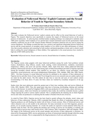 Research on Humanities and Social Sciences
ISSN 2222-1719 (Paper) ISSN 2222
Vol.3, No.5, 2013
Evaluation of Nollywood
Behavior of Youth in Nigerian Secondary Schools
Dr Nsikak
Department of Educational Foundations,
Uyo
Abstract
This study evaluates the Nollywood movies’ explicit contents and its effect on the
Nigeria. The research objectives were specifically to examine the impact of Nollywood movies on the sexual
practices of adolescents. In achieving these stratified random sampling technique was employed to randomly select
1000 senior secondary school students in Uyo and the basic research instrument used was the questionnaire which
reliability coefficient was put at 0.86. Pearson Product Moment Correlation statistical tool was used in testing the
various hypotheses. The findings revealed that there was a positive and significant relationship between Nollywood
movies and the sexual practices of secondary school students in Uyo which in turn affect performance of school.
Also that sexuality education and counseling by both teacher
help in curbing the sexual indulgences of these children. Poor approaches to the sexual practices have resulted in
high rate of HIV/AIDS and the likes.
Keywords: Nollywood movies, Sexual content
Introduction
The Nigerian society today grapples with many behavioral problems among the youth. Such problems include
truancy, disobedience, drug offences, assault, insult, stealing, violent demonstrations, va
malpractices, robbery, and secret cult activities (Nnachi, 2003). Apart from these widely publicized behavioral
problems, heterosexual activities are also listed among types of behavioral problems prevalent in Nigerian especially
among the secondary schools students. They manifest as: sex abuse, sex offences, sexual misconduct, sexual
immorality, sexual promiscuity, and sexual maladjustment (Odoemelam, 1996; Adedipe, 2000; Ndu, 2000, Nnachi,
2003). Can these increases in sexual behavio
Nigerian movies and other forms of mass media? Even though the
are made for the adult viewers. The film makers do take time to warn the en
recommending it for those above 18 years, but these videos are watched by everybody irrespective of the age
restriction.
Studies show that most adolescents spend the greatest part of their time watching video and
Utibe, 2001; Buerkel, 2005). They also spend quite long time in browsing, downloading, chatting and watching
movies on the Internet. As noted by Folagbade (2003), with mass production of visual images, videos, television, etc
now found in places, which were formerly not reached by these media, the world has eventually become a global
village exposing the youth to various explicit cantered. This is complicated by the alarming rate at which Nigerian
movies and videos are produced is so alarming that
As noted by Filani (2001), Nigerian
behaviors of these adolescents. Odesola, (2001) contended that despite the efforts of moderatin
Nigerian producers are still flooding the market with all forms of exotic pictures. Most of Nollywood
videos characters serve as role models to the adolescents. On many newsstands we now find magazines, pictures,
posters, etc on sexually arousing materials. As a result, the youths are exposed to sexual materials before they are
mentally ready for them. The laws guiding the purchase and viewing of
obtain any kind of movies from video houses (
The impact of the Nollywood movies
observed by Owuamamam (2005), movies
ones acquire new attitudes. This is compounded by the illegal production of soft
Research on Humanities and Social Sciences
9 (Paper) ISSN 2222-2863 (Online)
77
Evaluation of Nollywood Movies’ Explicit Contents and the Sexual
Behavior of Youth in Nigerian Secondary Schools
Dr Nsikak-Abasi Udofia & Ekaette Okon Tom
Foundations, Guidance and Counselling, Faculty of Education, University of Uyo,
UyoP.M.B. 1017. Akwa Ibom State, Nigeria.
This study evaluates the Nollywood movies’ explicit contents and its effect on the sexual behaviour of youth in
Nigeria. The research objectives were specifically to examine the impact of Nollywood movies on the sexual
practices of adolescents. In achieving these stratified random sampling technique was employed to randomly select
senior secondary school students in Uyo and the basic research instrument used was the questionnaire which
reliability coefficient was put at 0.86. Pearson Product Moment Correlation statistical tool was used in testing the
s revealed that there was a positive and significant relationship between Nollywood
movies and the sexual practices of secondary school students in Uyo which in turn affect performance of school.
Also that sexuality education and counseling by both teachers and parents/guardians at home and in schools would
help in curbing the sexual indulgences of these children. Poor approaches to the sexual practices have resulted in
high rate of HIV/AIDS and the likes.
Nollywood movies, Sexual contents in movies, Sexual behaviour of students, Counselling
The Nigerian society today grapples with many behavioral problems among the youth. Such problems include
truancy, disobedience, drug offences, assault, insult, stealing, violent demonstrations, va
malpractices, robbery, and secret cult activities (Nnachi, 2003). Apart from these widely publicized behavioral
problems, heterosexual activities are also listed among types of behavioral problems prevalent in Nigerian especially
the secondary schools students. They manifest as: sex abuse, sex offences, sexual misconduct, sexual
immorality, sexual promiscuity, and sexual maladjustment (Odoemelam, 1996; Adedipe, 2000; Ndu, 2000, Nnachi,
2003). Can these increases in sexual behavioral activities be attributed to the exposure of these adolescents to
and other forms of mass media? Even though the movies are censored some are unduly explicit and
are made for the adult viewers. The film makers do take time to warn the end users of such explicit content
recommending it for those above 18 years, but these videos are watched by everybody irrespective of the age
Studies show that most adolescents spend the greatest part of their time watching video and
Utibe, 2001; Buerkel, 2005). They also spend quite long time in browsing, downloading, chatting and watching
on the Internet. As noted by Folagbade (2003), with mass production of visual images, videos, television, etc
which were formerly not reached by these media, the world has eventually become a global
village exposing the youth to various explicit cantered. This is complicated by the alarming rate at which Nigerian
and videos are produced is so alarming that the market is flooded with all sorts of
As noted by Filani (2001), Nigerian movies has been found to greatly influence the attitudes, moral, values and
behaviors of these adolescents. Odesola, (2001) contended that despite the efforts of moderatin
Nigerian producers are still flooding the market with all forms of exotic pictures. Most of Nollywood
videos characters serve as role models to the adolescents. On many newsstands we now find magazines, pictures,
sexually arousing materials. As a result, the youths are exposed to sexual materials before they are
mentally ready for them. The laws guiding the purchase and viewing of movies are not binding, as anybody can
from video houses (Ivowi, 1999; Fafunwa, 2003; Unachukwu, 2003 and Adegoke, 2003).
movies on the sexual attitudes and activities of these adolescents is enormous. As
movies and pictures are forms of instructional materials through which the young
ones acquire new attitudes. This is compounded by the illegal production of soft-core and hardcore
www.iiste.org
’ Explicit Contents and the Sexual
Behavior of Youth in Nigerian Secondary Schools
unselling, Faculty of Education, University of Uyo,
sexual behaviour of youth in
Nigeria. The research objectives were specifically to examine the impact of Nollywood movies on the sexual
practices of adolescents. In achieving these stratified random sampling technique was employed to randomly select
senior secondary school students in Uyo and the basic research instrument used was the questionnaire which
reliability coefficient was put at 0.86. Pearson Product Moment Correlation statistical tool was used in testing the
s revealed that there was a positive and significant relationship between Nollywood
movies and the sexual practices of secondary school students in Uyo which in turn affect performance of school.
s and parents/guardians at home and in schools would
help in curbing the sexual indulgences of these children. Poor approaches to the sexual practices have resulted in
students, Counselling
The Nigerian society today grapples with many behavioral problems among the youth. Such problems include
truancy, disobedience, drug offences, assault, insult, stealing, violent demonstrations, vandalism, examination
malpractices, robbery, and secret cult activities (Nnachi, 2003). Apart from these widely publicized behavioral
problems, heterosexual activities are also listed among types of behavioral problems prevalent in Nigerian especially
the secondary schools students. They manifest as: sex abuse, sex offences, sexual misconduct, sexual
immorality, sexual promiscuity, and sexual maladjustment (Odoemelam, 1996; Adedipe, 2000; Ndu, 2000, Nnachi,
ral activities be attributed to the exposure of these adolescents to
are censored some are unduly explicit and
d users of such explicit content
recommending it for those above 18 years, but these videos are watched by everybody irrespective of the age
Studies show that most adolescents spend the greatest part of their time watching video and movies (Odesola &
Utibe, 2001; Buerkel, 2005). They also spend quite long time in browsing, downloading, chatting and watching
on the Internet. As noted by Folagbade (2003), with mass production of visual images, videos, television, etc
which were formerly not reached by these media, the world has eventually become a global
village exposing the youth to various explicit cantered. This is complicated by the alarming rate at which Nigerian
the market is flooded with all sorts of movies.
has been found to greatly influence the attitudes, moral, values and
behaviors of these adolescents. Odesola, (2001) contended that despite the efforts of moderating agencies, many
Nigerian producers are still flooding the market with all forms of exotic pictures. Most of Nollywood movies and
videos characters serve as role models to the adolescents. On many newsstands we now find magazines, pictures,
sexually arousing materials. As a result, the youths are exposed to sexual materials before they are
are not binding, as anybody can
Ivowi, 1999; Fafunwa, 2003; Unachukwu, 2003 and Adegoke, 2003).
on the sexual attitudes and activities of these adolescents is enormous. As
rials through which the young
core and hardcore movies.
 
