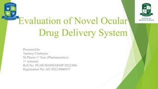 Evaluation of Novel Ocular
Drug Delivery System
Presented by
Tanmoy Chatterjee
M.Pharm 1st Year (Pharmaceutics)
1st semester
Roll No: PG/06/MAPHARMP/2022/006
Registration No: AU/2022/0006937
 