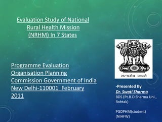 Evaluation Study of National
Rural Health Mission
(NRHM) In 7 States
Programme Evaluation
Organisation Planning
Commission Government of India
New Delhi-110001 February
2011
-Presented By
Dr. Swati Sharma
BDS (Pt.B.D Sharma Uni.,
Rohtak)
PGDPHM(student)
(NIHFW)
 