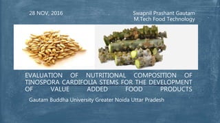 Swapnil Prashant Gautam
M.Tech Food Technology
28 NOV, 2016
Gautam Buddha University Greater Noida Uttar Pradesh
EVALUATION OF NUTRITIONAL COMPOSITION OF
TINOSPORA CARDIFOLIA STEMS FOR THE DEVELOPMENT
OF VALUE ADDED FOOD PRODUCTS
 