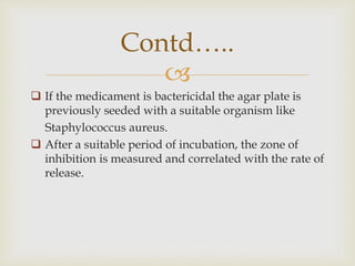 
 If the medicament is bactericidal the agar plate is
previously seeded with a suitable organism like
Staphylococcus aureus.
 After a suitable period of incubation, the zone of
inhibition is measured and correlated with the rate of
release.
Contd…..
 
