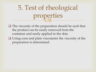 
 The viscosity of the preparation should be such that
the product can be easily removed from the
container and easily applied to the skin.
 Using cone and plate viscometer the viscosity of the
preparation is determined.
5. Test of rheological
properties
 