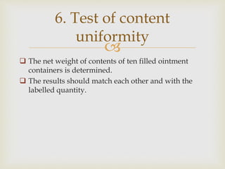 
 The net weight of contents of ten filled ointment
containers is determined.
 The results should match each other and with the
labelled quantity.
6. Test of content
uniformity
 