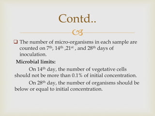 
 The number of micro-organisms in each sample are
counted on 7th, 14th ,21st , and 28th days of
inoculation.
Microbial limits:
On 14th day, the number of vegetative cells
should not be more than 0.1% of initial concentration.
On 28th day, the number of organisms should be
below or equal to initial concentration.
Contd..
 