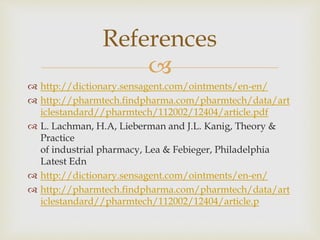 
 http://dictionary.sensagent.com/ointments/en-en/
 http://pharmtech.findpharma.com/pharmtech/data/art
iclestandard//pharmtech/112002/12404/article.pdf
 L. Lachman, H.A, Lieberman and J.L. Kanig, Theory &
Practice
of industrial pharmacy, Lea & Febieger, Philadelphia
Latest Edn
 http://dictionary.sensagent.com/ointments/en-en/
 http://pharmtech.findpharma.com/pharmtech/data/art
iclestandard//pharmtech/112002/12404/article.p
References
 