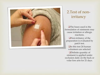 2.Test of non-
irritancy
The bases used in the
formulation of ointments may
cause irritation or allergic
reactions.
Non-irritancy of the
preparation is evaluated by
patch test.
In this test 24 human
volunteers are selected.
Definite quantity of
ointment is applied under
occlusion daily on the back or
volar fore arm for 21 days.
 
