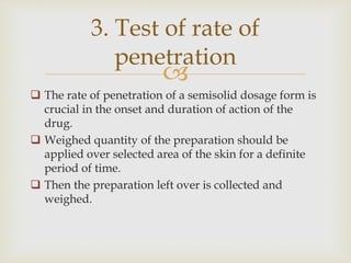 
 The rate of penetration of a semisolid dosage form is
crucial in the onset and duration of action of the
drug.
 Weighed quantity of the preparation should be
applied over selected area of the skin for a definite
period of time.
 Then the preparation left over is collected and
weighed.
3. Test of rate of
penetration
 