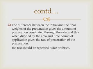 
 The difference between the initial and the final
weights of the preparation gives the amount of
preparation penetrated through the skin and this
when divided by the area and time period of
application gives the rate of penetration of the
preparation.
the test should be repeated twice or thrice.
contd…
 