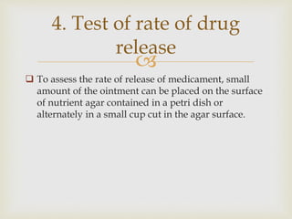 
 To assess the rate of release of medicament, small
amount of the ointment can be placed on the surface
of nutrient agar contained in a petri dish or
alternately in a small cup cut in the agar surface.
4. Test of rate of drug
release
 