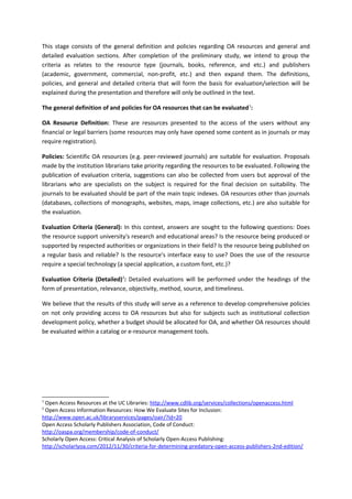 This stage consists of the general definition and policies regarding OA resources and general and
detailed evaluation sections. After completion of the preliminary study, we intend to group the
criteria as relates to the resource type (journals, books, reference, and etc.) and publishers
(academic, government, commercial, non-profit, etc.) and then expand them. The definitions,
policies, and general and detailed criteria that will form the basis for evaluation/selection will be
explained during the presentation and therefore will only be outlined in the text.
The general definition of and policies for OA resources that can be evaluated 1:
OA Resource Definition: These are resources presented to the access of the users without any
financial or legal barriers (some resources may only have opened some content as in journals or may
require registration).
Policies: Scientific OA resources (e.g. peer-reviewed journals) are suitable for evaluation. Proposals
made by the institution librarians take priority regarding the resources to be evaluated. Following the
publication of evaluation criteria, suggestions can also be collected from users but approval of the
librarians who are specialists on the subject is required for the final decision on suitability. The
journals to be evaluated should be part of the main topic indexes. OA resources other than journals
(databases, collections of monographs, websites, maps, image collections, etc.) are also suitable for
the evaluation.
Evaluation Criteria (General): In this context, answers are sought to the following questions: Does
the resource support university's research and educational areas? Is the resource being produced or
supported by respected authorities or organizations in their field? Is the resource being published on
a regular basis and reliable? Is the resource's interface easy to use? Does the use of the resource
require a special technology (a special application, a custom font, etc.)?
Evaluation Criteria (Detailed)2: Detailed evaluations will be performed under the headings of the
form of presentation, relevance, objectivity, method, source, and timeliness.
We believe that the results of this study will serve as a reference to develop comprehensive policies
on not only providing access to OA resources but also for subjects such as institutional collection
development policy, whether a budget should be allocated for OA, and whether OA resources should
be evaluated within a catalog or e-resource management tools.

1

Open Access Resources at the UC Libraries: http://www.cdlib.org/services/collections/openaccess.html
Open Access Information Resources: How We Evaluate Sites for Inclusion:
http://www.open.ac.uk/libraryservices/pages/oair/?id=20
Open Access Scholarly Publishers Association, Code of Conduct:
http://oaspa.org/membership/code-of-conduct/
Scholarly Open Access: Critical Analysis of Scholarly Open-Access Publishing:
http://scholarlyoa.com/2012/11/30/criteria-for-determining-predatory-open-access-publishers-2nd-edition/
2

 