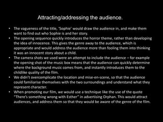 Attracting/addressing the audience.
• The vagueness of the title, ‘Sophie’ would draw the audience in, and make them
  want to find out who Sophie is and her story.
• The opening sequence quickly introduces the horror theme, rather than developing
  the idea of innocence. This gives the genre away to the audience, which is
  appropriate and would address the audience more than fooling them into thinking
  it was an innocent story about a child.
• The camera shots we used were an attempt to include the audience – for example
  the opening shot of the music box means that the audience can quickly determine
  where the background music comes from, and instantly introduces them to the
  childlike quality of the film.
• We didn’t overcomplicate the location and mise-en-scene, so that the audience
  could familiarise themselves with the two surroundings and understand what they
  represent character.
• When promoting our film, we would use a technique like the use of the quote
  “There’s something wrong with Esther” in advertising Orphan. This would attract
  audiences, and address them so that they would be aware of the genre of the film.
 