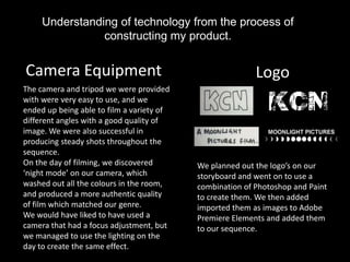 Understanding of technology from the process of
                constructing my product.


Camera Equipment                                          Logo
The camera and tripod we were provided
with were very easy to use, and we
ended up being able to film a variety of
different angles with a good quality of
image. We were also successful in
producing steady shots throughout the
sequence.
On the day of filming, we discovered       We planned out the logo’s on our
‘night mode’ on our camera, which          storyboard and went on to use a
washed out all the colours in the room,    combination of Photoshop and Paint
and produced a more authentic quality      to create them. We then added
of film which matched our genre.           imported them as images to Adobe
We would have liked to have used a         Premiere Elements and added them
camera that had a focus adjustment, but    to our sequence.
we managed to use the lighting on the
day to create the same effect.
 