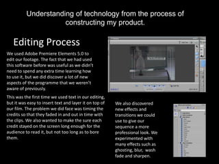 Understanding of technology from the process of
                     constructing my product.

   Editing Process
We used Adobe Premiere Elements 5.0 to
edit our footage. The fact that we had used
this software before was useful as we didn’t
need to spend any extra time learning how
to use it, but we did discover a lot of new
aspects of the programme that we weren’t
aware of previously.
This was the first time we used text in our editing,
but it was easy to insert text and layer it on top of   We also discovered
our film. The problem we did face was timing the        new effects and
credits so that they faded in and out in time with      transitions we could
the clips. We also wanted to make the sure each         use to give our
credit stayed on the screen long enough for the         sequence a more
audience to read it, but not too long as to bore        professional look. We
them.                                                   experimented with
                                                        many effects such as
                                                        ghosting, blur, wash
                                                        fade and sharpen.
 
