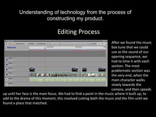 Understanding of technology from the process of
                     constructing my product.

                                  Editing Process
                                                                      After we found the music
                                                                      box tune that we could
                                                                      use as the sound of our
                                                                      opening sequence, we
                                                                      had to time it with each
                                                                      section. The most
                                                                      problematic section was
                                                                      the very end, when the
                                                                      main character walks
                                                                      slowly towards the
                                                                      camera, and then speeds
up until her face is the main focus. We had to find a point in the music where it built up, to
add to the drama of this moment, this involved cutting both the music and the film until we
found a place that matched.
 