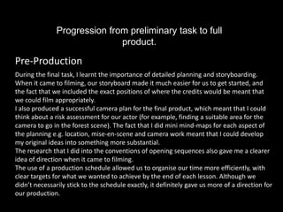 Progression from preliminary task to full
                              product.

Pre-Production
During the final task, I learnt the importance of detailed planning and storyboarding.
When it came to filming, our storyboard made it much easier for us to get started, and
the fact that we included the exact positions of where the credits would be meant that
we could film appropriately.
I also produced a successful camera plan for the final product, which meant that I could
think about a risk assessment for our actor (for example, finding a suitable area for the
camera to go in the forest scene). The fact that I did mini mind-maps for each aspect of
the planning e.g. location, mise-en-scene and camera work meant that I could develop
my original ideas into something more substantial.
The research that I did into the conventions of opening sequences also gave me a clearer
idea of direction when it came to filming.
The use of a production schedule allowed us to organise our time more efficiently, with
clear targets for what we wanted to achieve by the end of each lesson. Although we
didn’t necessarily stick to the schedule exactly, it definitely gave us more of a direction for
our production.
 