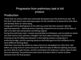 Progression from preliminary task to full
                             product.
Production
I think that my camera skills have noticeably developed since the preliminary task. The
fact that I have learnt more techniques gave me the confidence to experiment with ideas
and develop them as I went along.
A large part of the development of my skills has come from the research I did into
opening sequences – watching various openings inspired me to try some of the ideas as
well as to take risks and produce something original.
During the preliminary task, I mainly concentrated on techniques such as match on action
and shot reverse shot, whereas I thought a lot more about framing in my final task.
Framing can be the difference between a shot looking amateur and giving it a
professional edge, and the opening sequence definitely gave me the confidence to try
some different framing ideas.
I feel that I now have the ability to create more of an atmosphere to a film than I did
before, by using mise-en-scene and sound. With the help of effective lighting and props,
we were able to create tension, and the sound gives the audience a clearer idea of what
they are watching. The preliminary task seems very basic when it comes to these
elements than the final product.
 