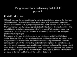 Progression from preliminary task to full
                             product.

Post-Production
Although we used the same editing software for the preliminary task and the final task,
(Adobe Premiere Elements) I was able to experiment with more advanced editing
techniques in the final task, by exploring the effects and transitions that are available.
The transitions we used were appropriate to the thriller/horror theme of our film – the
use of blurring and ghosting particularly. The ‘time stretch’ element was also a very
useful aspect to our editing, as it allowed us to speed up and slow down footage to
produce haunting images.
The success of the post-production, was in my opinion, down to the detailed pre-
production stage. The fact that we planned out transitions and fading techniques in our
storyboard meant that we could feel comfortable with using these effects. We were
conscious throughout the editing stage as to not overcomplicate the transitions, (e.g.
excessive speeding up/slowing down of footage could end up looking like a spoof video)
but it was good that we were able to take certain risks, and in my opinion they definitely
paid off in the final product. The preliminary task however, had no extra effects added –
we faded in the start and fading out the end, but that was it.
 