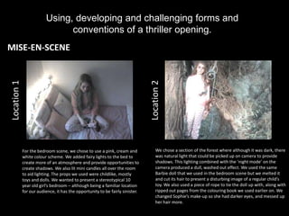 Using, developing and challenging forms and
                               conventions of a thriller opening.
MISE-EN-SCENE
Location 1




                                                                               Location 2
             For the bedroom scene, we chose to use a pink, cream and              We chose a section of the forest where although it was dark, there
             white colour scheme. We added fairy lights to the bed to              was natural light that could be picked up on camera to provide
             create more of an atmosphere and provide opportunities to             shadows. This lighting combined with the ‘night mode’ on the
             create shadows. We also lit mini candles all over the room            camera produced a dull, washed out effect. We used the same
             to aid lighting. The props we used were childlike, mostly             Barbie doll that we used in the bedroom scene but we melted it
             toys and dolls. We wanted to present a stereotypical 10               and cut its hair to present a disturbing image of a regular child’s
             year old girl’s bedroom – although being a familiar location          toy. We also used a piece of rope to tie the doll up with, along with
             for our audience, it has the opportunity to be fairly sinister.       ripped out pages from the colouring book we used earlier on. We
                                                                                   changed Sophie’s make-up so she had darker eyes, and messed up
                                                                                   her hair more.
 