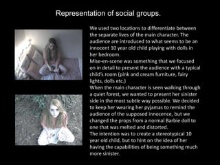 Representation of social groups.
          We used two locations to differentiate between
          the separate lives of the main character. The
          audience are introduced to what seems to be an
          innocent 10 year old child playing with dolls in
          her bedroom.
          Mise-en-scene was something that we focused
          on in detail to present the audience with a typical
          child’s room (pink and cream furniture, fairy
          lights, dolls etc.)
          When the main character is seen walking through
          a quiet forest, we wanted to present her sinister
          side in the most subtle way possible. We decided
          to keep her wearing her pyjamas to remind the
          audience of the supposed innocence, but we
          changed the props from a normal Barbie doll to
          one that was melted and distorted.
          The intention was to create a stereotypical 10
          year old child, but to hint on the idea of her
          having the capabilities of being something much
          more sinister.
 