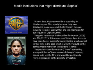 Media institutions that might distribute ‘Sophie’



                Warner Bros. Pictures could be a possibility for
              distributing our film, mainly because they have
              distributed many successful thriller films in the past,
              including House of Wax (2005), and the inspiration for
              our sequence, Orphan (2009).
                The gross revenue at the box office for Orphan (2009)
              was $78,337,373. This means that Warner Bros. Pictures
              have been hugely successful in distributing psychological
              thriller films in the past, which is why they would be the
              perfect media institution to distribute ‘Sophie.’
                The publicity used for Orphan (“There’s something
              wrong with Esther”) was a successful way of drawing
              people in to see the film, and would be particularly
              relevant in regards to the publicity of ‘Sophie.’
 