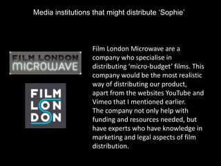 Media institutions that might distribute ‘Sophie’



                   Film London Microwave are a
                   company who specialise in
                   distributing ‘micro-budget’ films. This
                   company would be the most realistic
                   way of distributing our product,
                   apart from the websites YouTube and
                   Vimeo that I mentioned earlier.
                   The company not only help with
                   funding and resources needed, but
                   have experts who have knowledge in
                   marketing and legal aspects of film
                   distribution.
 