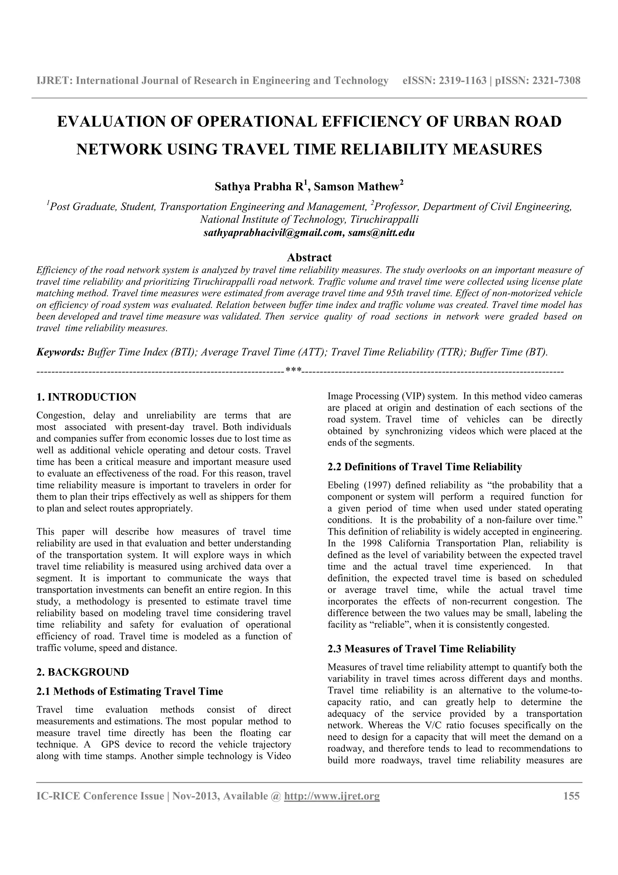 IJRET: International Journal of Research in Engineering and Technology eISSN: 2319-1163 | pISSN: 2321-7308
__________________________________________________________________________________________
IC-RICE Conference Issue | Nov-2013, Available @ http://www.ijret.org 155
EVALUATION OF OPERATIONAL EFFICIENCY OF URBAN ROAD
NETWORK USING TRAVEL TIME RELIABILITY MEASURES
Sathya Prabha R1
, Samson Mathew2
1
Post Graduate, Student, Transportation Engineering and Management, 2
Professor, Department of Civil Engineering,
National Institute of Technology, Tiruchirappalli
sathyaprabhacivil@gmail.com, sams@nitt.edu
Abstract
Efficiency of the road network system is analyzed by travel time reliability measures. The study overlooks on an important measure of
travel time reliability and prioritizing Tiruchirappalli road network. Traffic volume and travel time were collected using license plate
matching method. Travel time measures were estimated from average travel time and 95th travel time. Effect of non-motorized vehicle
on efficiency of road system was evaluated. Relation between buffer time index and traffic volume was created. Travel time model has
been developed and travel time measure was validated. Then service quality of road sections in network were graded based on
travel time reliability measures.
Keywords: Buffer Time Index (BTI); Average Travel Time (ATT); Travel Time Reliability (TTR); Buffer Time (BT).
-------------------------------------------------------------------***-----------------------------------------------------------------------
1. INTRODUCTION
Congestion, delay and unreliability are terms that are
most associated with present-day travel. Both individuals
and companies suffer from economic losses due to lost time as
well as additional vehicle operating and detour costs. Travel
time has been a critical measure and important measure used
to evaluate an effectiveness of the road. For this reason, travel
time reliability measure is important to travelers in order for
them to plan their trips effectively as well as shippers for them
to plan and select routes appropriately.
This paper will describe how measures of travel time
reliability are used in that evaluation and better understanding
of the transportation system. It will explore ways in which
travel time reliability is measured using archived data over a
segment. It is important to communicate the ways that
transportation investments can benefit an entire region. In this
study, a methodology is presented to estimate travel time
reliability based on modeling travel time considering travel
time reliability and safety for evaluation of operational
efficiency of road. Travel time is modeled as a function of
traffic volume, speed and distance.
2. BACKGROUND
2.1 Methods of Estimating Travel Time
Travel time evaluation methods consist of direct
measurements and estimations. The most popular method to
measure travel time directly has been the floating car
technique. A GPS device to record the vehicle trajectory
along with time stamps. Another simple technology is Video
Image Processing (VIP) system. In this method video cameras
are placed at origin and destination of each sections of the
road system. Travel time of vehicles can be directly
obtained by synchronizing videos which were placed at the
ends of the segments.
2.2 Definitions of Travel Time Reliability
Ebeling (1997) defined reliability as “the probability that a
component or system will perform a required function for
a given period of time when used under stated operating
conditions. It is the probability of a non-failure over time.”
This definition of reliability is widely accepted in engineering.
In the 1998 California Transportation Plan, reliability is
defined as the level of variability between the expected travel
time and the actual travel time experienced. In that
definition, the expected travel time is based on scheduled
or average travel time, while the actual travel time
incorporates the effects of non-recurrent congestion. The
difference between the two values may be small, labeling the
facility as “reliable”, when it is consistently congested.
2.3 Measures of Travel Time Reliability
Measures of travel time reliability attempt to quantify both the
variability in travel times across different days and months.
Travel time reliability is an alternative to the volume-to-
capacity ratio, and can greatly help to determine the
adequacy of the service provided by a transportation
network. Whereas the V/C ratio focuses specifically on the
need to design for a capacity that will meet the demand on a
roadway, and therefore tends to lead to recommendations to
build more roadways, travel time reliability measures are
 