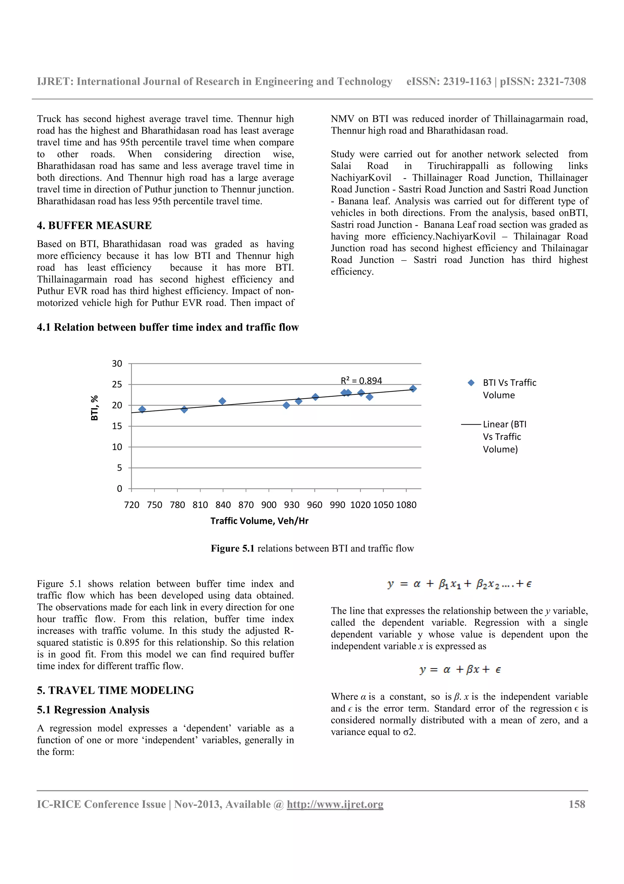IJRET: International Journal of Research in Engineering and Technology eISSN: 2319-1163 | pISSN: 2321-7308
__________________________________________________________________________________________
IC-RICE Conference Issue | Nov-2013, Available @ http://www.ijret.org 158
Truck has second highest average travel time. Thennur high
road has the highest and Bharathidasan road has least average
travel time and has 95th percentile travel time when compare
to other roads. When considering direction wise,
Bharathidasan road has same and less average travel time in
both directions. And Thennur high road has a large average
travel time in direction of Puthur junction to Thennur junction.
Bharathidasan road has less 95th percentile travel time.
4. BUFFER MEASURE
Based on BTI, Bharathidasan road was graded as having
more efficiency because it has low BTI and Thennur high
road has least efficiency because it has more BTI.
Thillainagarmain road has second highest efficiency and
Puthur EVR road has third highest efficiency. Impact of non-
motorized vehicle high for Puthur EVR road. Then impact of
NMV on BTI was reduced inorder of Thillainagarmain road,
Thennur high road and Bharathidasan road.
Study were carried out for another network selected from
Salai Road in Tiruchirappalli as following links
NachiyarKovil - Thillainager Road Junction, Thillainager
Road Junction - Sastri Road Junction and Sastri Road Junction
- Banana leaf. Analysis was carried out for different type of
vehicles in both directions. From the analysis, based onBTI,
Sastri road Junction - Banana Leaf road section was graded as
having more efficiency.NachiyarKovil – Thilainagar Road
Junction road has second highest efficiency and Thilainagar
Road Junction – Sastri road Junction has third highest
efficiency.
4.1 Relation between buffer time index and traffic flow
Figure 5.1 relations between BTI and traffic flow
Figure 5.1 shows relation between buffer time index and
traffic flow which has been developed using data obtained.
The observations made for each link in every direction for one
hour traffic flow. From this relation, buffer time index
increases with traffic volume. In this study the adjusted R-
squared statistic is 0.895 for this relationship. So this relation
is in good fit. From this model we can find required buffer
time index for different traffic flow.
5. TRAVEL TIME MODELING
5.1 Regression Analysis
A regression model expresses a ‘dependent’ variable as a
function of one or more ‘independent’ variables, generally in
the form:
The line that expresses the relationship between the y variable,
called the dependent variable. Regression with a single
dependent variable y whose value is dependent upon the
independent variable x is expressed as
Where α is a constant, so is β. x is the independent variable
and ϵ is the error term. Standard error of the regression ϵ is
considered normally distributed with a mean of zero, and a
variance equal to σ2.
R² = 0.894
0
5
10
15
20
25
30
720 750 780 810 840 870 900 930 960 990 1020 1050 1080
BTI,%
Traffic Volume, Veh/Hr
BTI Vs Traffic
Volume
Linear (BTI
Vs Traffic
Volume)
 