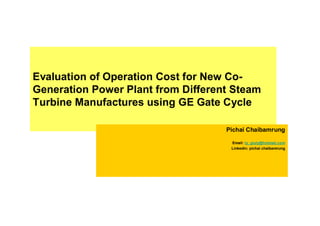 Evaluation of Operation Cost for New Co-
Generation Power Plant from Different Steam
Turbine Manufactures using GE Gate Cycle

                                    Pichai Chaibamrung

                                     Email: ty_giuly@hotmail.com
                                     Linkedin: pichai chaibamrung
 