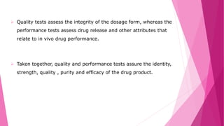  Quality tests assess the integrity of the dosage form, whereas the
performance tests assess drug release and other attributes that
relate to in vivo drug performance.
 Taken together, quality and performance tests assure the identity,
strength, quality , purity and efficacy of the drug product.
 