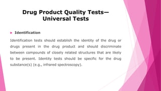 Drug Product Quality Tests—
Universal Tests
 Identification
Identification tests should establish the identity of the drug or
drugs present in the drug product and should discriminate
between compounds of closely related structures that are likely
to be present. Identity tests should be specific for the drug
substance(s) (e.g., infrared spectroscopy).
 