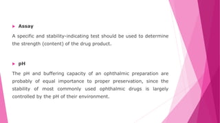 Assay
A specific and stability-indicating test should be used to determine
the strength (content) of the drug product.
 pH
The pH and buffering capacity of an ophthalmic preparation are
probably of equal importance to proper preservation, since the
stability of most commonly used ophthalmic drugs is largely
controlled by the pH of their environment.
 