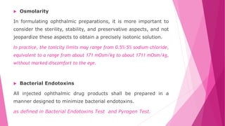  Osmolarity
In formulating ophthalmic preparations, it is more important to
consider the sterility, stability, and preservative aspects, and not
jeopardize these aspects to obtain a precisely isotonic solution.
In practice, the tonicity limits may range from 0.5%–5% sodium chloride,
equivalent to a range from about 171 mOsm/kg to about 1711 mOsm/kg,
without marked discomfort to the eye.
 Bacterial Endotoxins
All injected ophthalmic drug products shall be prepared in a
manner designed to minimize bacterial endotoxins.
as defined in Bacterial Endotoxins Test and Pyrogen Test.
 