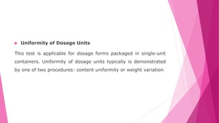  Uniformity of Dosage Units
This test is applicable for dosage forms packaged in single-unit
containers. Uniformity of dosage units typically is demonstrated
by one of two procedures: content uniformity or weight variation
 