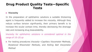 Drug Product Quality Tests—Specific
Tests
 Viscosity
In the preparation of ophthalmic solutions a suitable thickening
agent is frequently added to increase the viscosity. Although they
reduce surface tension significantly, their primary benefit is to
increase the ocular contact time, thereby decreasing the drainage
rate and increasing drug bioavailability.
Viscosity for ophthalmic solutions is considered optimal in the
range of 15–25 cp
 For testing procedures Viscosity—Capillary Viscometer Methods,
Rotational Rheometer Methods, and Rolling Ball Viscometer
Method
 