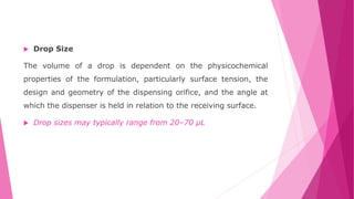  Drop Size
The volume of a drop is dependent on the physicochemical
properties of the formulation, particularly surface tension, the
design and geometry of the dispensing orifice, and the angle at
which the dispenser is held in relation to the receiving surface.
 Drop sizes may typically range from 20–70 μL
 
