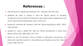 References :
 USP. USP 36–NF 31, Ophthalmic Ointments 771 . Rockville, MD: USP; 2013.
 Vadlapudi AD, Patel A, Cholkar K, Mitra AK. Recent patents on emerging
therapeutics for the treatment of glaucoma, age related macular degeneration and
uveitis. Recent Patents Biomed Eng. 2012; 5(1):83–101.
 Gaudana R, Ananthula HK, Parenky A, Mitra AK. Ocular drug delivery. AAPS J. 2010;
12(3):348–360.
 Gaudana R, Jwala j, Boddu SHS, Mitra AK. Recent perspectives in ocular drug
delivery. Pharm Res. 2009; 26(5):1197–1216.
 Wilson CG, Zhu YP, Kurmala P, Rao LS, Dhillon B. Ophthalmic drug delivery. In:
Hillery AM, Lloyd AW, Swarbrick J. Drug Delivery and Targeting. New York: Taylor &
Francis; 2001:329–354.
 