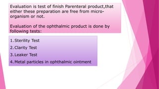 Evaluation is test of finish Parenteral product,that
either these preparation are free from micro-
organism or not.
Evaluation of the ophthalmic product is done by
following tests:
1.Sterility Test
2.Clarity Test
3.Leaker Test
4.Metal particles in ophthalmic ointment
 