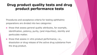 Drug product quality tests and drug
product performance tests
Procedures and acceptance criteria for testing ophthalmic
preparations are divided into two categories:
 those that assess general quality attributes, for example,
identification, potency, purity, (and impurities), sterility and
particulate matter.
 those that assess in vitro product performance, i.e.,
dissolution or drug release of the active drug substance from
the drug product.
 