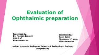 Evaluation of
Ophthalmic preparation
Supervised by :
Dr. Roshan Isarani
H.O.D of
Pharmaceutics
Submitted by :
Sunil Saini
M.pharm. 1st sem.
Pharmaceutics
Lachoo Memorial College of Science & Technology, Jodhpur
(Rajasthan)
 