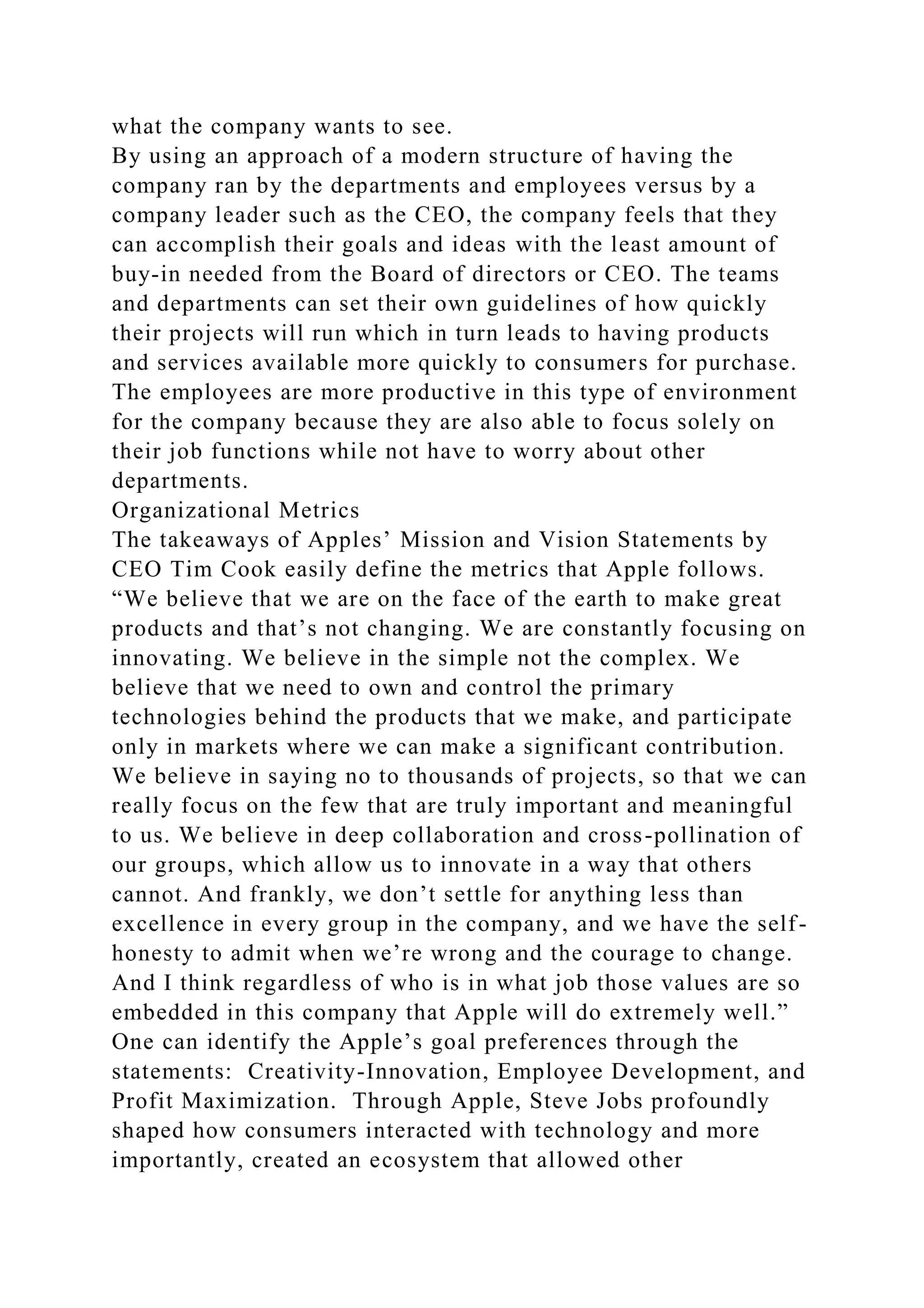 what the company wants to see.
By using an approach of a modern structure of having the
company ran by the departments and employees versus by a
company leader such as the CEO, the company feels that they
can accomplish their goals and ideas with the least amount of
buy-in needed from the Board of directors or CEO. The teams
and departments can set their own guidelines of how quickly
their projects will run which in turn leads to having products
and services available more quickly to consumers for purchase.
The employees are more productive in this type of environment
for the company because they are also able to focus solely on
their job functions while not have to worry about other
departments.
Organizational Metrics
The takeaways of Apples’ Mission and Vision Statements by
CEO Tim Cook easily define the metrics that Apple follows.
“We believe that we are on the face of the earth to make great
products and that’s not changing. We are constantly focusing on
innovating. We believe in the simple not the complex. We
believe that we need to own and control the primary
technologies behind the products that we make, and participate
only in markets where we can make a significant contribution.
We believe in saying no to thousands of projects, so that we can
really focus on the few that are truly important and meaningful
to us. We believe in deep collaboration and cross-pollination of
our groups, which allow us to innovate in a way that others
cannot. And frankly, we don’t settle for anything less than
excellence in every group in the company, and we have the self-
honesty to admit when we’re wrong and the courage to change.
And I think regardless of who is in what job those values are so
embedded in this company that Apple will do extremely well.”
One can identify the Apple’s goal preferences through the
statements: Creativity-Innovation, Employee Development, and
Profit Maximization. Through Apple, Steve Jobs profoundly
shaped how consumers interacted with technology and more
importantly, created an ecosystem that allowed other
 