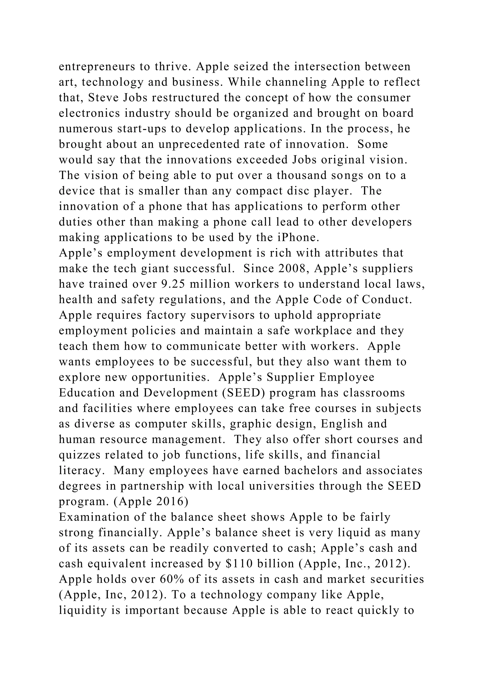 entrepreneurs to thrive. Apple seized the intersection between
art, technology and business. While channeling Apple to reflect
that, Steve Jobs restructured the concept of how the consumer
electronics industry should be organized and brought on board
numerous start-ups to develop applications. In the process, he
brought about an unprecedented rate of innovation. Some
would say that the innovations exceeded Jobs original vision.
The vision of being able to put over a thousand songs on to a
device that is smaller than any compact disc player. The
innovation of a phone that has applications to perform other
duties other than making a phone call lead to other developers
making applications to be used by the iPhone.
Apple’s employment development is rich with attributes that
make the tech giant successful. Since 2008, Apple’s suppliers
have trained over 9.25 million workers to understand local laws,
health and safety regulations, and the Apple Code of Conduct.
Apple requires factory supervisors to uphold appropriate
employment policies and maintain a safe workplace and they
teach them how to communicate better with workers. Apple
wants employees to be successful, but they also want them to
explore new opportunities. Apple’s Supplier Employee
Education and Development (SEED) program has classrooms
and facilities where employees can take free courses in subjects
as diverse as computer skills, graphic design, English and
human resource management. They also offer short courses and
quizzes related to job functions, life skills, and financial
literacy. Many employees have earned bachelors and associates
degrees in partnership with local universities through the SEED
program. (Apple 2016)
Examination of the balance sheet shows Apple to be fairly
strong financially. Apple’s balance sheet is very liquid as many
of its assets can be readily converted to cash; Apple’s cash and
cash equivalent increased by $110 billion (Apple, Inc., 2012).
Apple holds over 60% of its assets in cash and market securities
(Apple, Inc, 2012). To a technology company like Apple,
liquidity is important because Apple is able to react quickly to
 